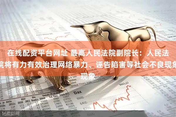 在线配资平台网址 最高人民法院副院长：人民法院将有力有效治理网络暴力、诬告陷害等社会不良现象