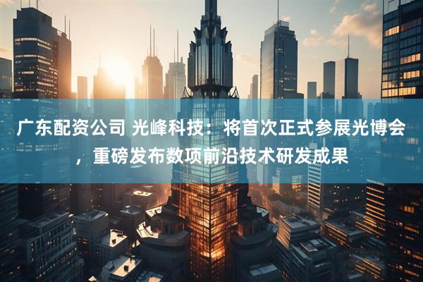 广东配资公司 光峰科技：将首次正式参展光博会，重磅发布数项前沿技术研发成果