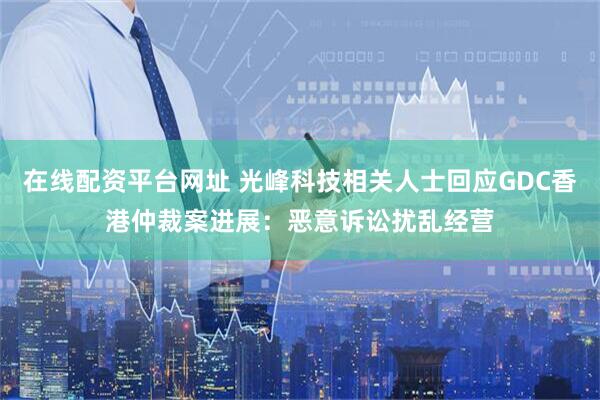 在线配资平台网址 光峰科技相关人士回应GDC香港仲裁案进展：恶意诉讼扰乱经营