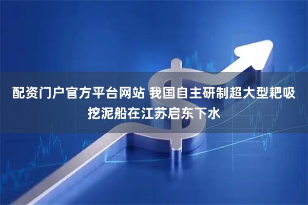 配资门户官方平台网站 我国自主研制超大型耙吸挖泥船在江苏启东下水