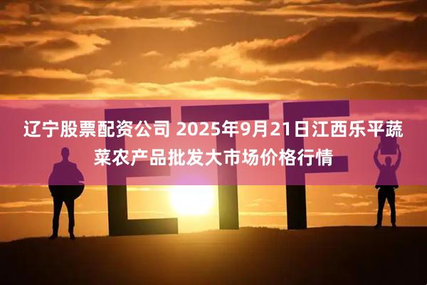 辽宁股票配资公司 2025年9月21日江西乐平蔬菜农产品批发大市场价格行情