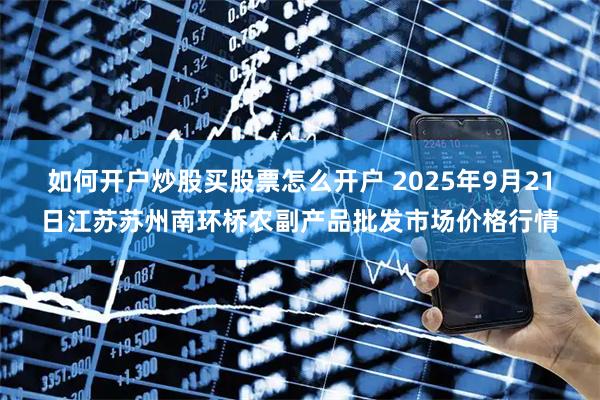 如何开户炒股买股票怎么开户 2025年9月21日江苏苏州南环桥农副产品批发市场价格行情