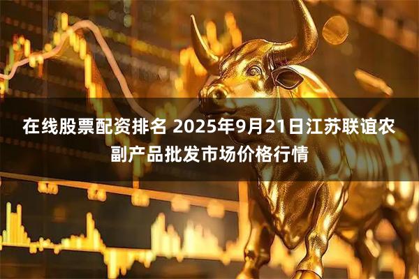 在线股票配资排名 2025年9月21日江苏联谊农副产品批发市场价格行情