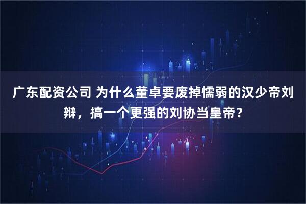 广东配资公司 为什么董卓要废掉懦弱的汉少帝刘辩，搞一个更强的刘协当皇帝？
