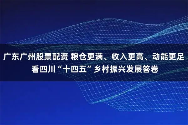 广东广州股票配资 粮仓更满、收入更高、动能更足 看四川“十四五”乡村振兴发展答卷