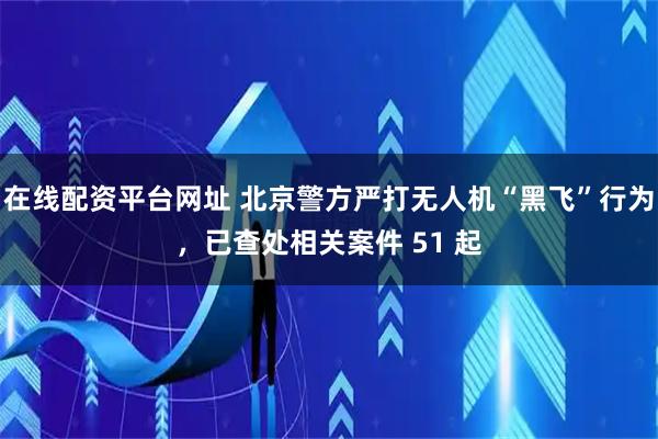 在线配资平台网址 北京警方严打无人机“黑飞”行为，已查处相关案件 51 起