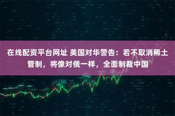 在线配资平台网址 美国对华警告：若不取消稀土管制，将像对俄一样，全面制裁中国