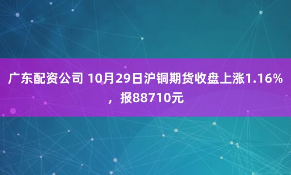 广东配资公司 10月29日沪铜期货收盘上涨1.16%，报88710元