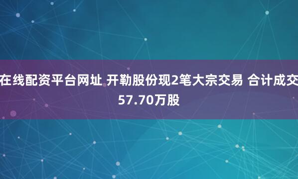 在线配资平台网址 开勒股份现2笔大宗交易 合计成交57.70万股