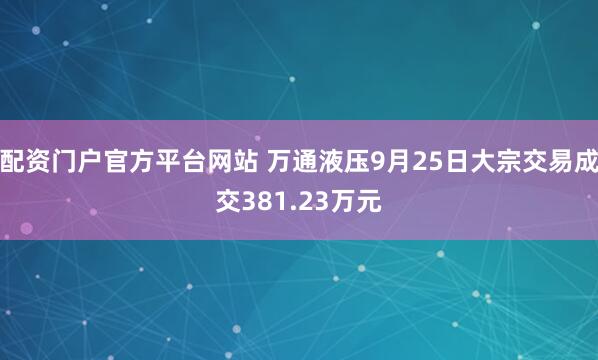 配资门户官方平台网站 万通液压9月25日大宗交易成交381.23万元