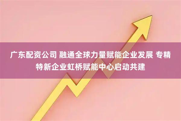 广东配资公司 融通全球力量赋能企业发展 专精特新企业虹桥赋能中心启动共建
