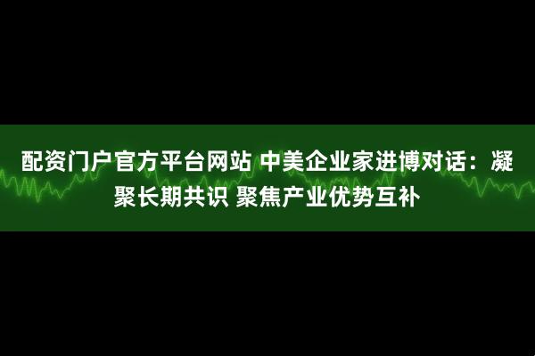 配资门户官方平台网站 中美企业家进博对话：凝聚长期共识 聚焦产业优势互补