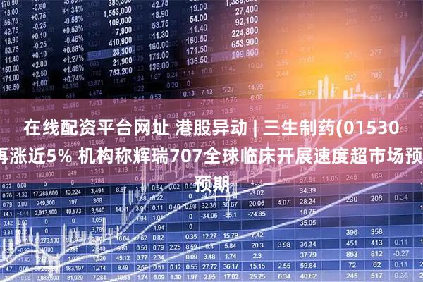 在线配资平台网址 港股异动 | 三生制药(01530)再涨近5% 机构称辉瑞707全球临床开展速度超市场预期