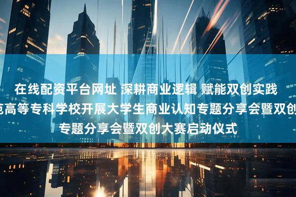 在线配资平台网址 深耕商业逻辑 赋能双创实践 | 青岛幼儿师范高等专科学校开展大学生商业认知专题分享会暨双创大赛启动仪式