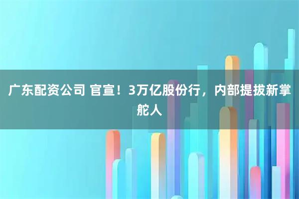 广东配资公司 官宣！3万亿股份行，内部提拔新掌舵人