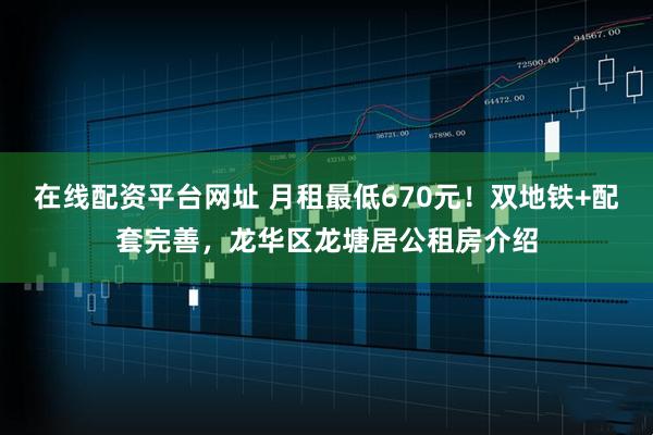 在线配资平台网址 月租最低670元！双地铁+配套完善，龙华区龙塘居公租房介绍