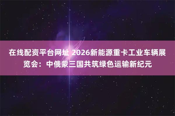 在线配资平台网址 2026新能源重卡工业车辆展览会：中俄蒙三国共筑绿色运输新纪元