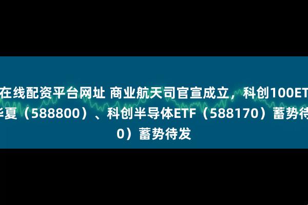 在线配资平台网址 商业航天司官宣成立，科创100ETF华夏（588800）、科创半导体ETF（588170）蓄势待发
