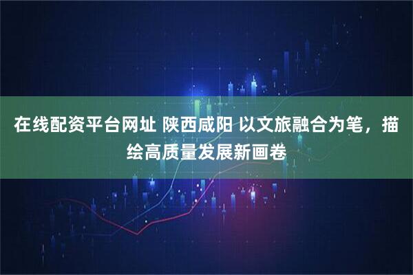 在线配资平台网址 陕西咸阳 以文旅融合为笔，描绘高质量发展新画卷