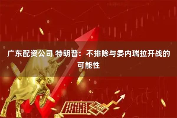 广东配资公司 特朗普：不排除与委内瑞拉开战的可能性