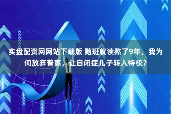 实盘配资网网站下载版 随班就读熬了9年，我为何放弃普高，让自闭症儿子转入特校？